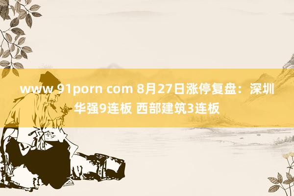 www 91porn com 8月27日涨停复盘：深圳华强9连板 西部建筑3连板
