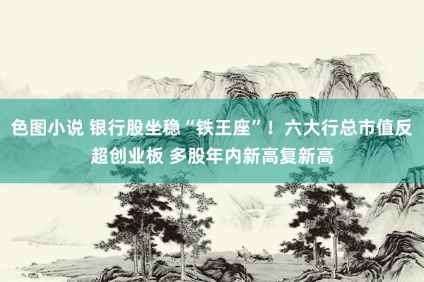 色图小说 银行股坐稳“铁王座”！六大行总市值反超创业板 多股年内新高复新高