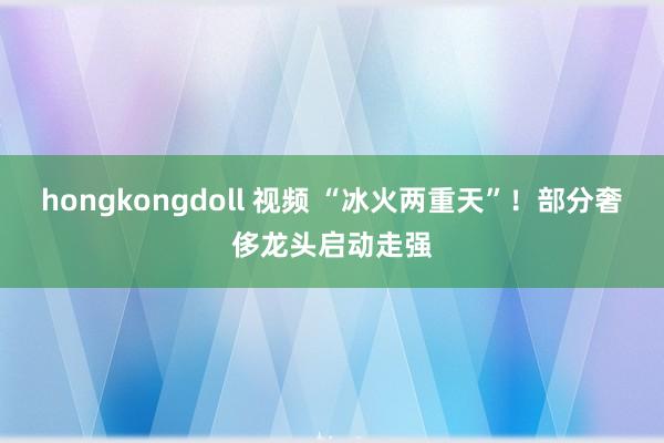 hongkongdoll 视频 “冰火两重天”！部分奢侈龙头启动走强