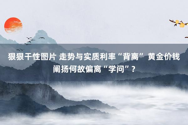 狠狠干性图片 走势与实质利率“背离” 黄金价钱阐扬何故偏离“学问”？
