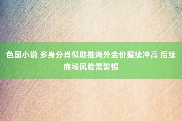 色图小说 多身分肖似助推海外金价握续冲高 后续商场风险需警惕