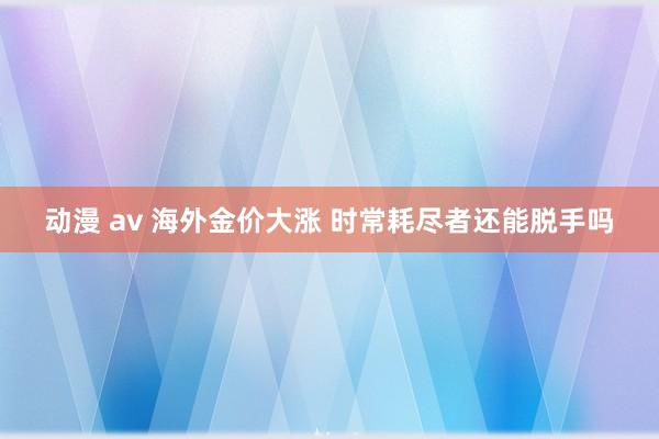 动漫 av 海外金价大涨 时常耗尽者还能脱手吗