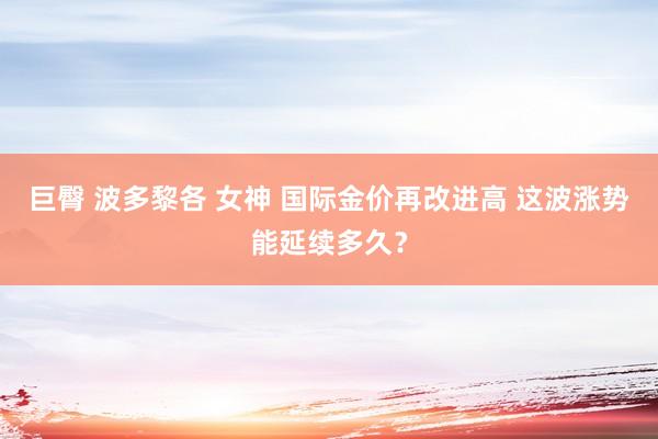 巨臀 波多黎各 女神 国际金价再改进高 这波涨势能延续多久？