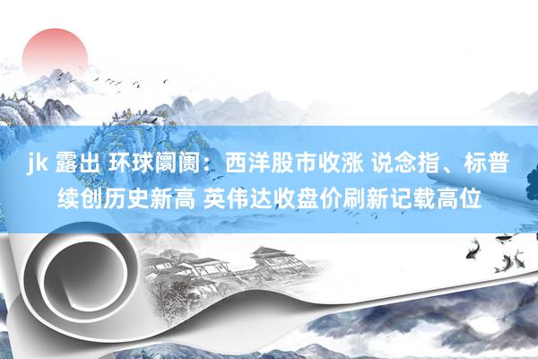 jk 露出 环球阛阓：西洋股市收涨 说念指、标普续创历史新高 英伟达收盘价刷新记载高位