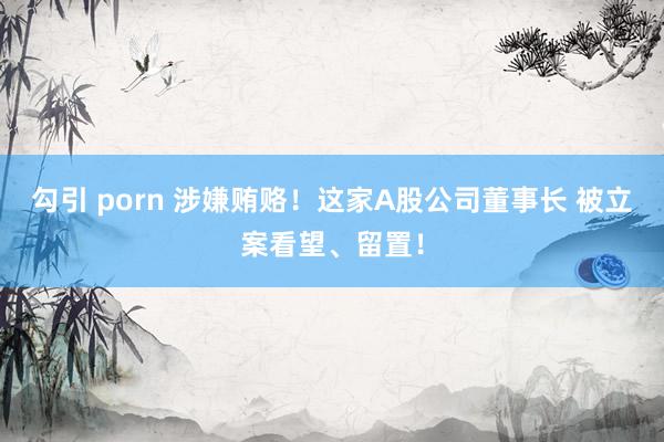勾引 porn 涉嫌贿赂！这家A股公司董事长 被立案看望、留置！