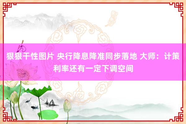 狠狠干性图片 央行降息降准同步落地 大师：计策利率还有一定下调空间