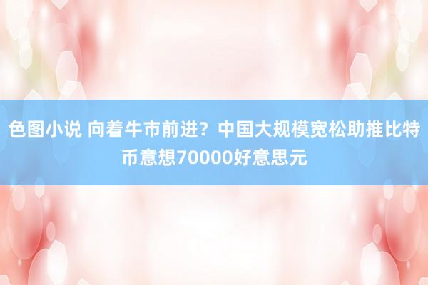 色图小说 向着牛市前进？中国大规模宽松助推比特币意想70000好意思元