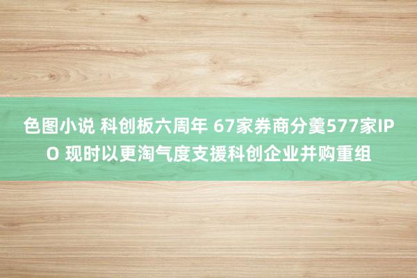 色图小说 科创板六周年 67家券商分羹577家IPO 现时以更淘气度支援科创企业并购重组