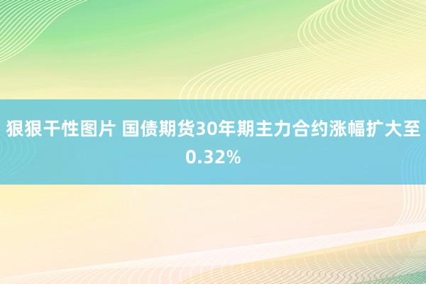 狠狠干性图片 国债期货30年期主力合约涨幅扩大至0.32%