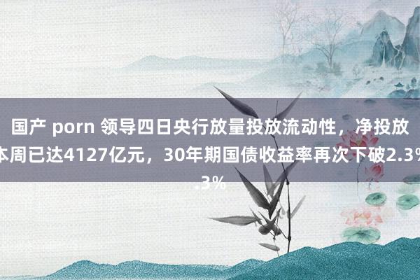 国产 porn 领导四日央行放量投放流动性，净投放本周已达4127亿元，30年期国债收益率再次下破2.3%