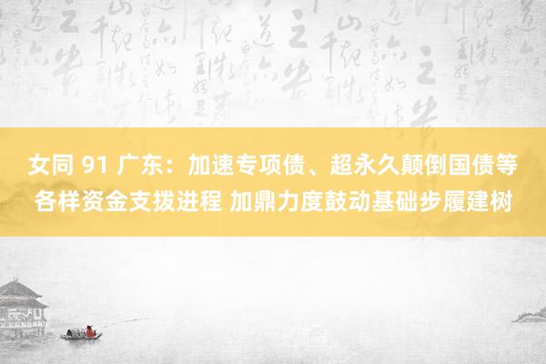 女同 91 广东：加速专项债、超永久颠倒国债等各样资金支拨进程 加鼎力度鼓动基础步履建树