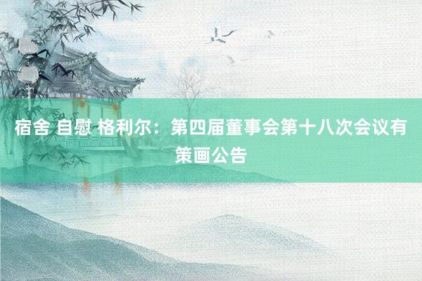 宿舍 自慰 格利尔：第四届董事会第十八次会议有策画公告