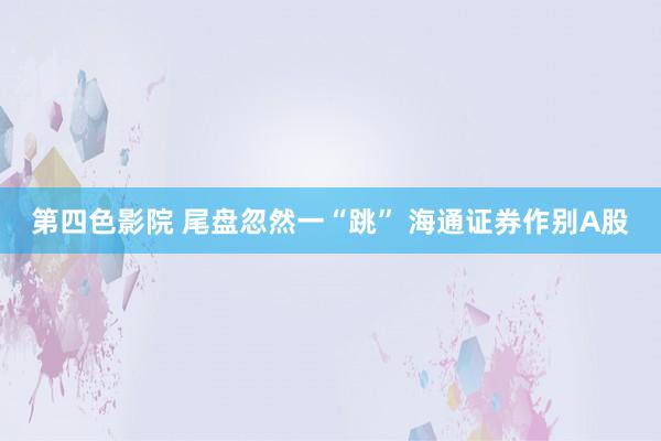 第四色影院 尾盘忽然一“跳” 海通证券作别A股