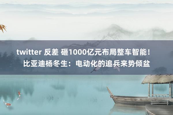twitter 反差 砸1000亿元布局整车智能！ 比亚迪杨冬生：电动化的追兵来势倾盆