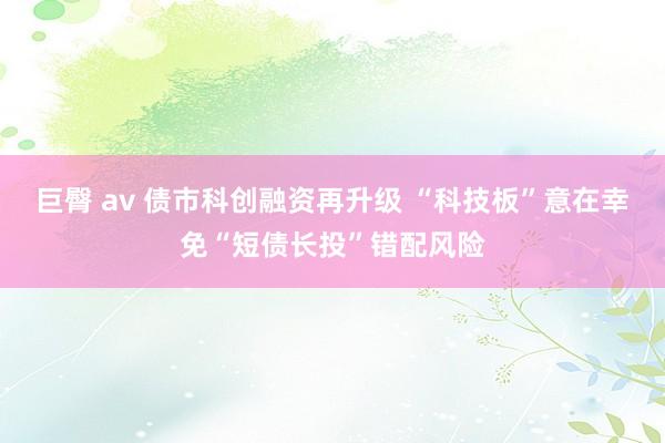 巨臀 av 债市科创融资再升级 “科技板”意在幸免“短债长投”错配风险