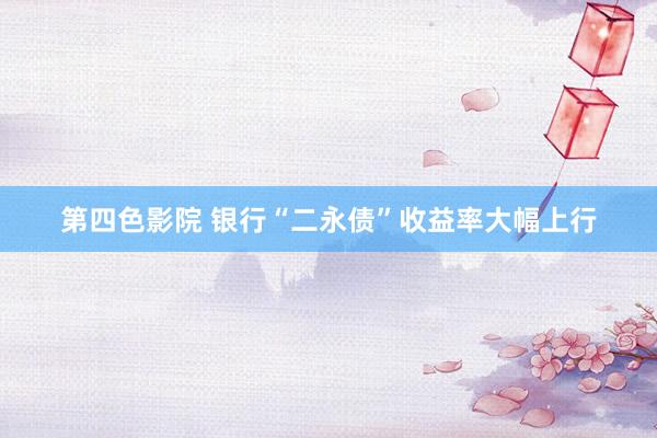第四色影院 银行“二永债”收益率大幅上行