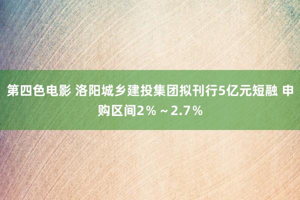 第四色电影 洛阳城乡建投集团拟刊行5亿元短融 申购区间2％～2.7％