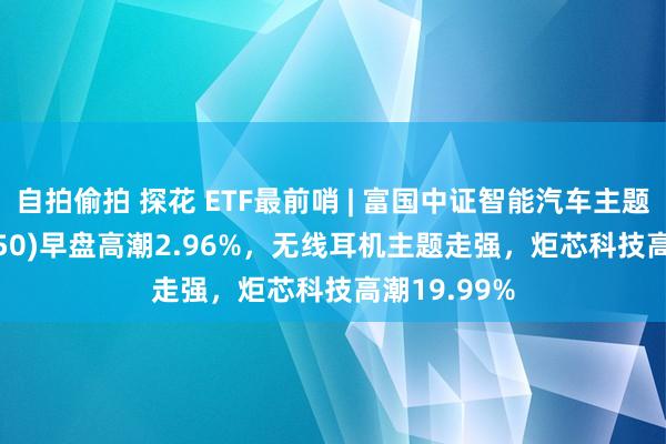 自拍偷拍 探花 ETF最前哨 | 富国中证智能汽车主题ETF(515250)早盘高潮2.96%，无线耳机主题走强，炬芯科技高潮19.99%