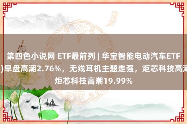 第四色小说网 ETF最前列 | 华宝智能电动汽车ETF(516380)早盘高潮2.76%，无线耳机主题走强，炬芯科技高潮19.99%