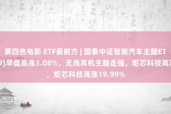 第四色电影 ETF最前方 | 国泰中证智能汽车主题ETF(159889)早盘高涨3.08%，无线耳机主题走强，炬芯科技高涨19.99%