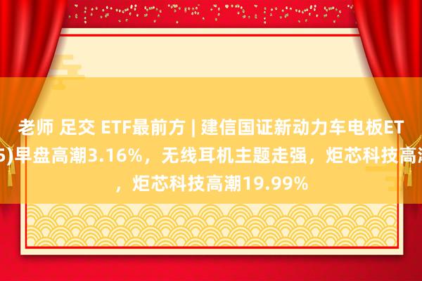 老师 足交 ETF最前方 | 建信国证新动力车电板ETF(159775)早盘高潮3.16%，无线耳机主题走强，炬芯科技高潮19.99%