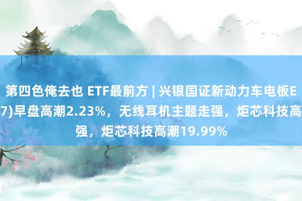 第四色俺去也 ETF最前方 | 兴银国证新动力车电板ETF(159767)早盘高潮2.23%，无线耳机主题走强，炬芯科技高潮19.99%