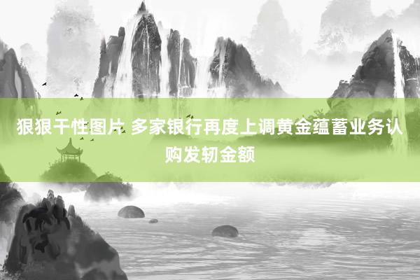 狠狠干性图片 多家银行再度上调黄金蕴蓄业务认购发轫金额