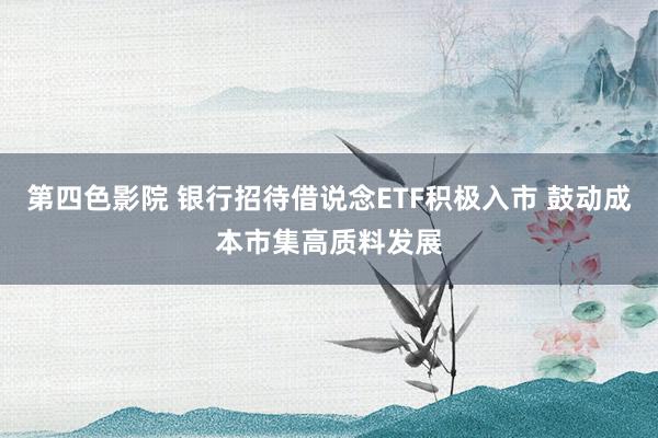 第四色影院 银行招待借说念ETF积极入市 鼓动成本市集高质料发展